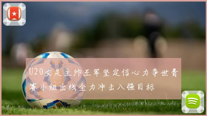 U20女足主帅王军坚定信心力争世青赛小组出线全力冲击八强目标