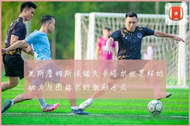 里斯詹姆斯谈错失卡塔尔世界杯的动力与图赫尔的激励方式