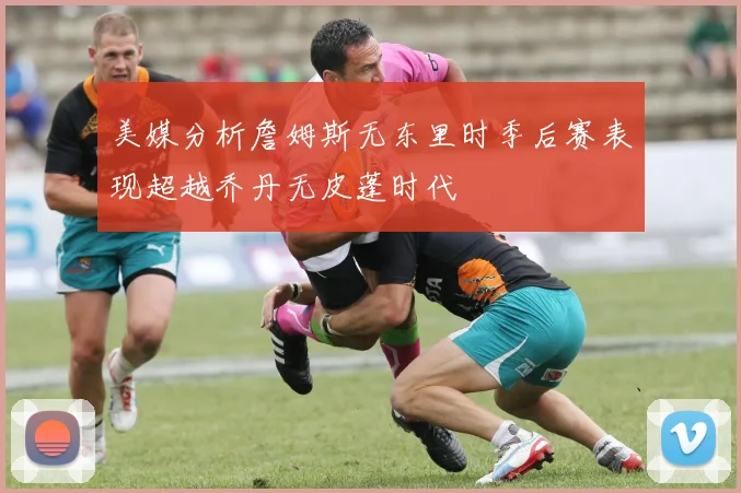 美媒分析詹姆斯无东里时季后赛表现超越乔丹无皮蓬时代
