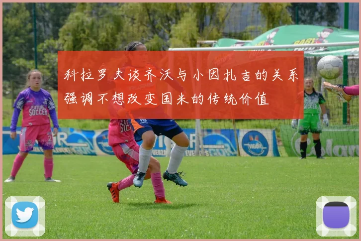 科拉罗夫谈齐沃与小因扎吉的关系强调不想改变国米的传统价值