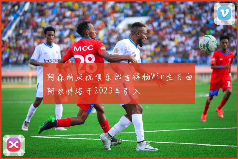 阿森纳庆祝俱乐部吉祥物Win生日由阿尔特塔于2023年引入