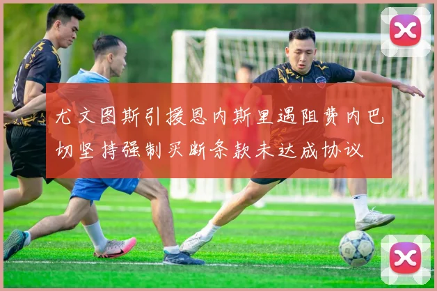 尤文图斯引援恩内斯里遇阻费内巴切坚持强制买断条款未达成协议