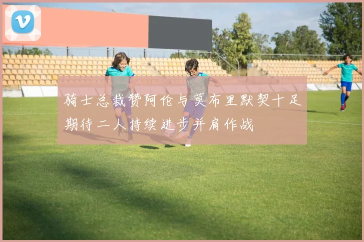 骑士总裁赞阿伦与莫布里默契十足期待二人持续进步并肩作战