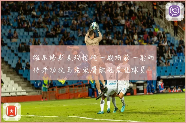 维尼修斯表现惊艳一战斩获一射两传并助攻乌龙荣膺欧冠最佳球员