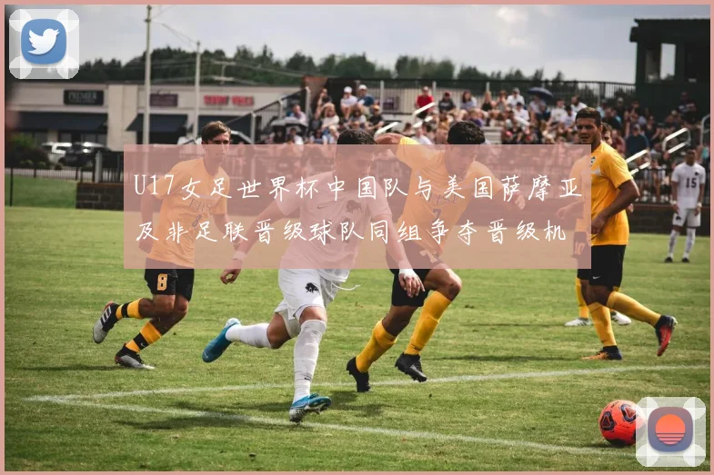 U17女足世界杯中国队与美国萨摩亚及非足联晋级球队同组争夺晋级机会