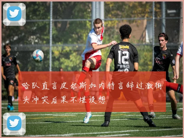 哈队直言皮尔斯加内特言辞过激街头冲突后果不堪设想
