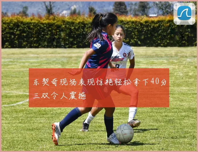 东契奇现场表现惊艳轻松拿下40分三双令人震撼